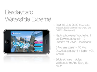 Barclaycard
Waterslide Extreme
                     -   Start 16. Juni 2009 (Entwickeltes
                         Wasserrutsche-Spiel von FISHLABS und
                         DARE für Barclaycard)

                     -   Nach schon einer Woche Nr. 1
                         der Downloadcharts in 19
                         Ländern mit 2 Mio. Downloads

                     -   6 Monate später = 10 Mio.
                         Downloads gesamt + täglich 40k
                         weitere

                     -   Erfolgreichstes mobiles
                         Werbespiel im App-Store bis
                         heute
 