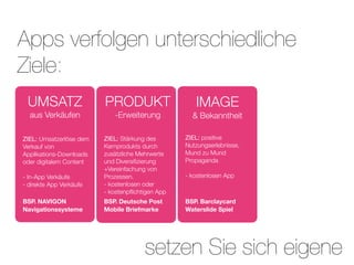Apps verfolgen unterschiedliche
Ziele:
 UMSATZ                  PRODUKT                     IMAGE
  aus Verkäufen             -Erweiterung            & Bekanntheit

ZIEL: Umsatzerlöse dem   ZIEL: Stärkung des       ZIEL: positive
Verkauf von              Kernprodukts durch       Nutzungserlebnisse,
Applikations-Downloads   zusätzliche Mehrwerte    Mund zu Mund
oder digitalem Content   und Diversiﬁzierung      Propaganda
                         +Vereinfachung von
- In-App Verkäufe        Prozessen.               - kostenlosen App
- direkte App Verkäufe   - kostenlosen oder
                         - kostenpﬂichtigen App
BSP. NAVIGON             BSP. Deutsche Post       BSP. Barclaycard
Navigationssysteme       Mobile Briefmarke        Waterslide Spiel




                                       setzen Sie sich eigene
 