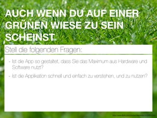AUCH WENN DU AUF EINER
GRÜNEN WIESE ZU SEIN
SCHEINST
Stell die folgenden Fragen:
 - Ist die App so gestaltet, dass Sie das Maximum aus Hardware und
  Software nutzt?
 - Ist die Applikation schnell und einfach zu verstehen, und zu nutzen?




                                                     http://www.ﬂickr.com/photos/daspaddy/3434581254/
 