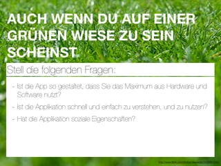 AUCH WENN DU AUF EINER
GRÜNEN WIESE ZU SEIN
SCHEINST
Stell die folgenden Fragen:
 - Ist die App so gestaltet, dass Sie das Maximum aus Hardware und
  Software nutzt?
 - Ist die Applikation schnell und einfach zu verstehen, und zu nutzen?
 - Hat die Applikation soziale Eigenschaften?



                                                     http://www.ﬂickr.com/photos/daspaddy/3434581254/
 