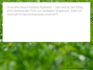 - Ist es eine Neue innovative Applikation - oder wird an den Erfolg
 einer bestehenden Form von Applikation angeknüpft. (Kann ich
 eventuell mit Sponsoring etwas erreichen?)




                                                     http://www.ﬂickr.com/photos/daspaddy/3434581254/
 