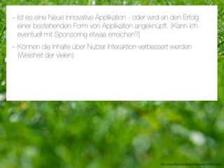 - Ist es eine Neue innovative Applikation - oder wird an den Erfolg
 einer bestehenden Form von Applikation angeknüpft. (Kann ich
 eventuell mit Sponsoring etwas erreichen?)
- Können die Inhalte über Nutzer Interaktion verbessert werden
 (Weisheit der vielen)




                                                     http://www.ﬂickr.com/photos/daspaddy/3434581254/
 