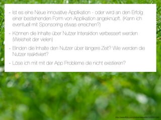 - Ist es eine Neue innovative Applikation - oder wird an den Erfolg
 einer bestehenden Form von Applikation angeknüpft. (Kann ich
 eventuell mit Sponsoring etwas erreichen?)
- Können die Inhalte über Nutzer Interaktion verbessert werden
 (Weisheit der vielen)
- Binden die Inhalte den Nutzer über längere Zeit? Wie werden die
 Nutzer reaktiviert?
- Löse ich mit mit der App Probleme die nicht existieren?




                                                     http://www.ﬂickr.com/photos/daspaddy/3434581254/
 