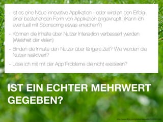 - Ist es eine Neue innovative Applikation - oder wird an den Erfolg
 einer bestehenden Form von Applikation angeknüpft. (Kann ich
 eventuell mit Sponsoring etwas erreichen?)
- Können die Inhalte über Nutzer Interaktion verbessert werden
 (Weisheit der vielen)
- Binden die Inhalte den Nutzer über längere Zeit? Wie werden die
 Nutzer reaktiviert?
- Löse ich mit mit der App Probleme die nicht existieren?


IST EIN ECHTER MEHRWERT
GEGEBEN?
                                                     http://www.ﬂickr.com/photos/daspaddy/3434581254/
 