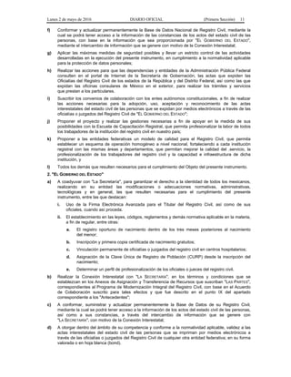 Lunes 2 de mayo de 2016 DIARIO OFICIAL (Primera Sección) 11
f) Conformar y actualizar permanentemente la Base de Datos Nacional de Registro Civil, mediante la
cual se podrá tener acceso a la información de las constancias de los actos del estado civil de las
personas, con base en la información que sea proporcionada por "EL GOBIERNO DEL ESTADO",
mediante el intercambio de información que se genere con motivo de la Conexión Interestatal;
g) Aplicar las máximas medidas de seguridad posibles y llevar un estricto control de las actividades
desarrolladas en la ejecución del presente instrumento, en cumplimiento a la normatividad aplicable
para la protección de datos personales;
h) Realizar las acciones para que las dependencias y entidades de la Administración Pública Federal
consulten en el portal de Internet de la Secretaría de Gobernación, las actas que expiden las
Oficialías del Registro Civil de los estados de la República y del Distrito Federal, así como las que
expidan las oficinas consulares de México en el exterior, para realizar los trámites y servicios
que prestan a los particulares.
i) Suscribir los convenios de colaboración con los entes autónomos constitucionales, a fin de realizar
las acciones necesarias para la adopción, uso, aceptación y reconocimiento de las actas
interestatales del estado civil de las personas que se expidan por medios electrónicos a través de las
oficialías o juzgados del Registro Civil de "EL GOBIERNO DEL ESTADO";
j) Proponer el proyecto y realizar las gestiones necesarias a fin de apoyar en la medida de sus
posibilidades con la Escuela de Capacitación Registral, que permita profesionalizar la labor de todos
los trabajadores de la institución del registro civil en nuestro país;
k) Proponer a las entidades federativas un modelo de calidad para el Registro Civil, que permita
establecer un esquema de operación homogéneo a nivel nacional, fortaleciendo a cada institución
registral con las mismas áreas y departamentos, que permitan mejorar la calidad del .servicio, la
profesionalización de los trabajadores del registro civil y la capacidad e infraestructura de dicha
institución, y
l) Todos los demás que resulten necesarios para el cumplimiento del Objeto del presente instrumento.
2. "EL GOBIERNO DEL ESTADO"
a) A coadyuvar con "La Secretaría", para garantizar el derecho a la identidad de todos los mexicanos,
realizando en su entidad las modificaciones o adecuaciones normativas, administrativas,
tecnológicas y en general, las que resulten necesarias para el cumplimiento del presente
instrumento, entre las que destacan:
i. Uso de la Firma Electrónica Avanzada para el Titular del Registro Civil, así como de sus
oficiales, cuando así proceda.
ii. El establecimiento en las leyes, códigos, reglamentos y demás normativa aplicable en la materia,
a fin de regular, entre otras:
a. El registro oportuno de nacimiento dentro de los tres meses posteriores al nacimiento
del menor;
b. Inscripción y primera copia certificada de nacimiento gratuitos;
c. Vinculación permanente de oficialías o juzgados del registro civil en centros hospitalarios;
d. Asignación de la Clave Única de Registro de Población (CURP) desde la inscripción del
nacimiento;
e. Determinar un perfil de profesionalización de los oficiales o jueces del registro civil.
b) Realizar la Conexión Interestatal con "LA SECRETARÍA", en los términos y condiciones que se
establezcan en los Anexos de Asignación y Transferencia de Recursos que suscriban "LAS PARTES",
correspondientes al Programa de Modernización Integral del Registro Civil, con base en el Acuerdo
de Colaboración suscrito para tales efectos y que fue descrito en el punto IX del apartado
correspondiente a los "Antecedentes";
c) A conformar, suministrar y actualizar permanentemente la Base de Datos de su Registro Civil,
mediante la cual se podrá tener acceso a la información de los actos del estado civil de las personas,
así como a sus constancias, a través del intercambio de información que se genere con
"LA SECRETARÍA", con motivo de la Conexión Interestatal;
d) A otorgar dentro del ámbito de su competencia y conforme a la normatividad aplicable, validez a las
actas interestatales del estado civil de las personas que se impriman por medios electrónicos a
través de las oficialías o juzgados del Registro Civil de cualquier otra entidad federativa; en su forma
valorada o en hoja blanca (bond).
 