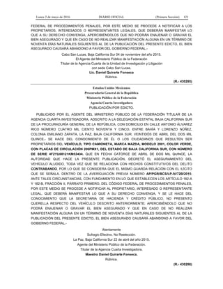 Lunes 2 de mayo de 2016 DIARIO OFICIAL (Primera Sección) 121
FEDERAL DE PROCEDIMIENTOS PENALES, POR ESTE MEDIO SE PROCEDE A NOTIFICAR A LOS
PROPIETARIOS, INTERESADOS O REPRESENTANTES LEGALES, QUE DEBERÁN MANIFESTAR LO
QUE A SU DERECHO CONVENGA; APERCIBIÉNDOLOS QUE NO PODRÁN ENAJENAR O GRAVAR EL
BIEN ASEGURADO Y QUE EN CASO DE NO REALIZAR MANIFESTACIÓN ALGUNA EN UN TÉRMINO DE
NOVENTA DÍAS NATURALES SIGUIENTES AL DE LA PUBLICACIÓN DEL PRESENTE EDICTO, EL BIEN
ASEGURADO CAUSARÁ ABANDONO A FAVOR DEL GOBIERNO FEDERAL.-
Cabo San Lucas, Baja California Sur 04 de noviembre del año 2015.
El Agente del Ministerio Público de la Federación
Titular de la Agencia Cuarta de la Unidad de Investigación y Litigación
con sede Cabo San Lucas.
Lic. Daniel Quirarte Fonseca
Rúbrica.
(R.- 430285)
Estados Unidos Mexicanos
Procuraduría General de la República
Ministerio Público de la Federación
Agencia Cuarta Investigadora
PUBLICACIÓN POR EDICTO.
PUBLICADO POR EL AGENTE DEL MINISTERIO PÚBLICO DE LA FEDERACIÓN TITULAR DE LA
AGENCIA CUARTA INVESTIGADORA, ADSCRITO A LA DELEGACIÓN ESTATAL BAJA CALIFORNIA SUR
DE LA PROCURADURÍA GENERAL DE LA REPÚBLICA, CON DOMICILIO EN CALLE ANTONIO ÁLVAREZ
RICO NÚMERO CUATRO MIL CIENTO NOVENTA Y CINCO, ENTRE BAHÍA Y LORENZO NÚÑEZ,
COLONIA EMILIANO ZAPATA, LA PAZ, BAJA CALIFORNIA SUR. VEINTIDÓS DE ABRIL DEL DOS MIL
QUINCE.- SE HACE DEL CONOCIMIENTO DE ÉL O LOS CIUDADANOS QUE RESULTEN SER
PROPIETARIOS DEL VEHÍCULO, TIPO CAMIONETA, MARCA MAZDA, MODELO 2001, COLOR VERDE,
CON PLACAS DE CIRCULACIÓN 206PMX1, DEL ESTADO DE BAJA CALIFORNIA SUR, CON NÚMERO
DE SERIE 4F2YU08121KM53434. QUE EN FECHA CATORCE DE ABRIL DE DOS MIL QUINCE, LA
AUTORIDAD QUE HACE LA PRESENTE PUBLICACIÓN, DECRETÓ EL ASEGURAMIENTO DEL
VEHÍCULO ALUDIDO, TODA VEZ QUE SE RELACIONA CON HECHOS CONSTITUTIVOS DEL DELITO
CONTRABANDO, POR LO QUE SE CONSIDERA QUE EL MISMO GUARDA RELACIÓN CON EL ILÍCITO
QUE SE SEÑALA, DENTRO DE LA AVERIGUACIÓN PREVIA NÚMERO AP/PGR/BCS/LP-IV/72B/2015;
ANTE TALES CIRCUNSTANCIAS, CON FUNDAMENTO EN LO QUE ESTABLECEN LOS ARTÍCULO 182-A
Y 182-B, FRACCIÓN II, PÁRRAFO PRIMERO, DEL CÓDIGO FEDERAL DE PROCEDIMIENTOS PENALES,
POR ESTE MEDIO SE PROCEDE A NOTIFICAR AL PROPIETARIO, INTERESADO O REPRESENTANTE
LEGAL, QUE DEBERÁ MANIFESTAR LO QUE A SU DERECHO CONVENGA, Y SE LE HACE DEL
CONOCIMIENTO QUE LA SECRETARIA DE HACIENDA Y CRÉDITO PÚBLICO, NO PRESENTO
QUERELLA RESPECTO DEL VEHÍCULO DESCRITO ANTERIORMENTE; APERCIBIÉNDOLO QUE NO
PODRÁ ENAJENAR O GRAVAR EL BIEN ASEGURADO Y QUE EN CASO DE NO REALIZAR
MANIFESTACIÓN ALGUNA EN UN TÉRMINO DE NOVENTA DÍAS NATURALES SIGUIENTES AL DE LA
PUBLICACIÓN DEL PRESENTE EDICTO, EL BIEN ASEGURADO CAUSARÁ ABANDONO A FAVOR DEL
GOBIERNO FEDERAL.-
Atentamente
Sufragio Efectivo. No Reelección.
La Paz, Baja California Sur 22 de abril del año 2015.
Agente del Ministerio Público de la Federación.
Titular de la Agencia Cuarta Investigadora.
Maestro Daniel Quirarte Fonseca.
Rúbrica.
(R.- 430288)
 