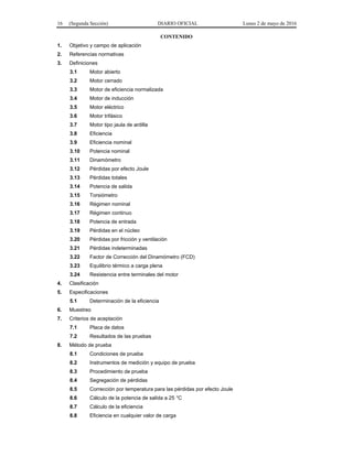 16 (Segunda Sección) DIARIO OFICIAL Lunes 2 de mayo de 2016
CONTENIDO
1. Objetivo y campo de aplicación
2. Referencias normativas
3. Definiciones
3.1 Motor abierto
3.2 Motor cerrado
3.3 Motor de eficiencia normalizada
3.4 Motor de inducción
3.5 Motor eléctrico
3.6 Motor trifásico
3.7 Motor tipo jaula de ardilla
3.8 Eficiencia
3.9 Eficiencia nominal
3.10 Potencia nominal
3.11 Dinamómetro
3.12 Pérdidas por efecto Joule
3.13 Pérdidas totales
3.14 Potencia de salida
3.15 Torsiómetro
3.16 Régimen nominal
3.17 Régimen continuo
3.18 Potencia de entrada
3.19 Pérdidas en el núcleo
3.20 Pérdidas por fricción y ventilación
3.21 Pérdidas indeterminadas
3.22 Factor de Corrección del Dinamómetro (FCD)
3.23 Equilibrio térmico a carga plena
3.24 Resistencia entre terminales del motor
4. Clasificación
5. Especificaciones
5.1 Determinación de la eficiencia
6. Muestreo
7. Criterios de aceptación
7.1 Placa de datos
7.2 Resultados de las pruebas
8. Método de prueba
8.1 Condiciones de prueba
8.2 Instrumentos de medición y equipo de prueba
8.3 Procedimiento de prueba
8.4 Segregación de pérdidas
8.5 Corrección por temperatura para las pérdidas por efecto Joule
8.6 Cálculo de la potencia de salida a 25 °C
8.7 Cálculo de la eficiencia
8.8 Eficiencia en cualquier valor de carga
 