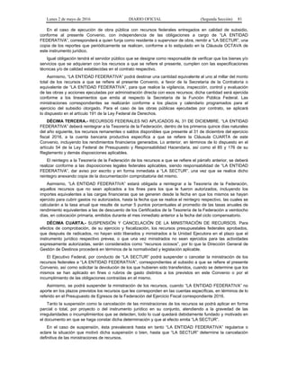 Lunes 2 de mayo de 2016 DIARIO OFICIAL (Segunda Sección) 81
En el caso de ejecución de obra pública con recursos federales entregados en calidad de subsidio,
conforme al presente Convenio, con independencia de las obligaciones a cargo de “LA ENTIDAD
FEDERATIVA”, corresponderá a quien funja como residente o supervisor de obra, remitir a “LA SECTUR”, una
copia de los reportes que periódicamente se realicen, conforme a lo estipulado en la Cláusula OCTAVA de
este instrumento jurídico.
Igual obligación tendrá el servidor público que se designe como responsable de verificar que los bienes y/o
servicios que se adquieran con los recursos a que se refiere el presente, cumplen con las especificaciones
técnicas y/o de calidad establecidas en el contrato respectivo.
Asimismo, “LA ENTIDAD FEDERATIVA” podrá destinar una cantidad equivalente al uno al millar del monto
total de los recursos a que se refiere el presente Convenio, a favor de la Secretaría de la Contraloría o
equivalente de “LA ENTIDAD FEDERATIVA”, para que realice la vigilancia, inspección, control y evaluación
de las obras y acciones ejecutadas por administración directa con esos recursos; dicha cantidad será ejercida
conforme a los lineamientos que emita al respecto la Secretaría de la Función Pública Federal. Las
ministraciones correspondientes se realizarán conforme a los plazos y calendario programados para el
ejercicio del subsidio otorgado. Para el caso de las obras públicas ejecutadas por contrato, se aplicará
lo dispuesto en el artículo 191 de la Ley Federal de Derechos.
DÉCIMA TERCERA.- RECURSOS FEDERALES NO APLICADOS AL 31 DE DICIEMBRE. “LA ENTIDAD
FEDERATIVA” deberá reintegrar a la Tesorería de la Federación, dentro de los primeros quince días naturales
del año siguiente, los recursos remanentes o saldos disponibles que presente al 31 de diciembre del ejercicio
fiscal 2016, a la cuenta bancaria productiva específica a que se refiere la Cláusula CUARTA de este
Convenio, incluyendo los rendimientos financieros generados. Lo anterior, en términos de lo dispuesto en el
artículo 54 de la Ley Federal de Presupuesto y Responsabilidad Hacendaria, así como el 85 y 176 de su
Reglamento y demás disposiciones aplicables.
El reintegro a la Tesorería de la Federación de los recursos a que se refiere el párrafo anterior, se deberá
realizar conforme a las disposiciones legales federales aplicables, siendo responsabilidad de “LA ENTIDAD
FEDERATIVA”, dar aviso por escrito y en forma inmediata a “LA SECTUR”, una vez que se realice dicho
reintegro anexando copia de la documentación comprobatoria del mismo.
Asimismo, “LA ENTIDAD FEDERATIVA” estará obligada a reintegrar a la Tesorería de la Federación,
aquellos recursos que no sean aplicados a los fines para los que le fueron autorizados, incluyendo los
importes equivalentes a las cargas financieras que se generen desde la fecha en que los mismos se hayan
ejercido para cubrir gastos no autorizados, hasta la fecha que se realice el reintegro respectivo, las cuales se
calcularán a la tasa anual que resulte de sumar 5 puntos porcentuales al promedio de las tasas anuales de
rendimiento equivalentes a las de descuento de los Certificados de la Tesorería de la Federación a veintiocho
días, en colocación primaria, emitidos durante el mes inmediato anterior a la fecha del ciclo compensatorio.
DÉCIMA CUARTA.- SUSPENSIÓN Y CANCELACIÓN DE LA MINISTRACIÓN DE RECURSOS. Para
efectos de comprobación, de su ejercicio y fiscalización, los recursos presupuestales federales aprobados,
que después de radicados, no hayan sido liberados y ministrados a la Unidad Ejecutora en el plazo que el
instrumento jurídico respectivo prevea, o que una vez ministrados no sean ejercidos para las actividades
expresamente autorizadas, serán considerados como “recursos ociosos”, por lo que la Dirección General de
Gestión de Destinos procederá en términos de la normatividad y legislación aplicable.
El Ejecutivo Federal, por conducto de “LA SECTUR” podrá suspender o cancelar la ministración de los
recursos federales a “LA ENTIDAD FEDERATIVA”, correspondientes al subsidio a que se refiere el presente
Convenio, así como solicitar la devolución de los que hubieren sido transferidos, cuando se determine que los
mismos se han aplicado en fines o rubros de gasto distintos a los previstos en este Convenio o por el
incumplimiento de las obligaciones contraídas en el mismo.
Asimismo, se podrá suspender la ministración de los recursos, cuando “LA ENTIDAD FEDERATIVA” no
aporte en los plazos previstos los recursos que les corresponden en las cuentas específicas, en términos de lo
referido en el Presupuesto de Egresos de la Federación del Ejercicio Fiscal correspondiente 2016.
Tanto la suspensión como la cancelación de las ministraciones de los recursos se podrá aplicar en forma
parcial o total, por proyecto o del instrumento jurídico en su conjunto, atendiendo a la gravedad de las
irregularidades o incumplimientos que se detecten, todo lo cual quedará debidamente fundado y motivado en
el documento en que se haga constar dicha determinación y que al efecto emita “LA SECTUR”.
En el caso de suspensión, ésta prevalecerá hasta en tanto “LA ENTIDAD FEDERATIVA” regularice o
aclare la situación que motivó dicha suspensión o bien, hasta que “LA SECTUR” determine la cancelación
definitiva de las ministraciones de recursos.
 
