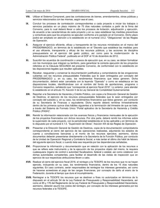 Lunes 2 de mayo de 2016 DIARIO OFICIAL (Segunda Sección) 113
VIII. Utilizar el Sistema Compranet, para las contrataciones de bienes, arrendamientos, obras públicas y
servicios relacionados con las mismas, según sea el caso.
IX. Concluir los procesos de contratación correspondientes a cada proyecto e iniciar los trabajos o
servicios pactados en un plazo máximo de 75 días naturales contados a partir de la firma del
Convenio, para lo cual deberá llevar a cabo los procesos de licitación, adjudicación y ejecución,
de acuerdo a las características de cada proyecto y en su caso establecer las medidas preventivas
y correctivas para que los proyectos se ejecuten conforme a lo pactado en el Convenio. Dicho plazo
podrá ser ampliado en atención a lo establecido en el numeral 3.6.2. “Obligaciones” de las Reglas
de Operación.
X. Asegurar el ejercicio eficiente, eficaz y transparente de los recursos ministrados en el marco del
PRODERMAGICO, en términos de lo establecido en el “Decreto que establece las medidas para
el uso eficiente, transparente y eficaz de los recursos públicos, y las acciones de disciplina
presupuestaria en el ejercicio del gasto público, así como para la modernización de la
Administración Pública Federal”, publicado en el DOF el 10 de diciembre de 2012.
XI. Suscribir los acuerdos de coordinación o anexos de ejecución que, en su caso, se deban formalizar
con los municipios que integran su territorio, para garantizar la correcta ejecución de los proyectos
referidos en la Cláusula SEGUNDA del presente Convenio, de conformidad con lo establecido en
las disposiciones legales que resulten aplicables.
XII. Recabar, resguardar y conservar la documentación justificativa y comprobatoria de las erogaciones
cubiertas con los recursos presupuestales Federales que le sean entregados por concepto del
PRODERMAGICO y, en su caso, los rendimientos financieros que éstos generen. Dicha
documentación, deberá estar cancelada con la leyenda “Operado” o como se establezca en las
disposiciones locales, identificándose con el nombre del fondo de aportaciones, programa o
Convenio respectivo, señalando que “corresponde al ejercicio fiscal 2016”. Lo anterior, para atender
lo establecido en el artículo 70, fracción II de la Ley General de Contabilidad Gubernamental.
XIII. Reportar a la Secretaría de Hacienda y Crédito Público, con copia a la Dirección General de Gestión
de Destinos, el ejercicio de los recursos presupuestales federales que le sean entregados por
concepto del subsidio y, en su caso, los rendimientos financieros que éstos generen, por conducto
de su Secretaría de Finanzas o equivalente. Dicho reporte deberá remitirse trimestralmente
dentro de los primeros quince días hábiles siguientes a la terminación del trimestre de que se trate,
a través del Sistema de Formato Único “Portal aplicativo de la Secretaría de Hacienda y Crédito
Público (PASH)”.
XIV. Remitir la información relacionada con los avances físicos y financieros mensuales de la ejecución
de los proyectos financiados con dichos recursos. Por otra parte, deberá remitir los informes sobre
la supervisión de cada proyecto, con la periodicidad establecida en la ley aplicable y en términos de
lo dispuesto por el numeral 4.1.5. “Supervisión de Obras”, fracción XIII de las Reglas de Operación.
XV. Presentar a la Dirección General de Gestión de Destinos, copia de la documentación comprobatoria
correspondiente al cierre del ejercicio de las operaciones realizadas, adjuntando los estados de
cuenta y conciliaciones bancarias y el monto de los recursos ejercidos; asimismo, dichos
documentos deberán presentarse directamente a la Secretaría de la Función Pública, por conducto
de la Unidad de Operación Regional y Contraloría Social, a más tardar el último día hábil de febrero
del siguiente ejercicio fiscal, o cuando ésta sea requerida por las dependencias señaladas.
XVI. Proporcionar la información y documentación que en relación con la aplicación de los recursos a
que se refiere este instrumento y de la ejecución de los proyectos objeto del mismo, le requiera
cualesquiera órgano de control o autoridad fiscalizadora, federal o estatal, así como colaborar con
dichas autoridades competentes, para facilitar el desarrollo de las visitas de inspección que en
ejercicio de sus respectivas atribuciones lleven a cabo.
XVII. Realizar al cierre del ejercicio fiscal 2016, el reintegro a la TESOFE de los recursos que no se hayan
ejercido, incluyendo en su caso, los rendimientos financieros, dentro de los 15 días naturales
siguientes. En caso contrario, serán responsables de reintegrar los intereses generados, así como
de hacerse acreedores al pago de las cargas financieras, por concepto de daño al erario de la
Federación, durante el tiempo que dure el incumplimiento.
XVIII. Reintegrar a la TESOFE los recursos que se destinen a fines no autorizados en términos de lo
dispuesto en el artículo 54 de la Ley Federal de Presupuesto y Responsabilidad Hacendaria, así
como el 85 y 176 del Reglamento de la Ley Federal de Presupuesto y Responsabilidad Hacendaria;
asimismo, deberán asumir los costos del reintegro, por concepto de los intereses generados por los
recursos federales a la TESOFE.
 
