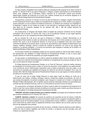 76 (Primera Sección) DIARIO OFICIAL Lunes 2 de mayo de 2016
En este contexto, el legislador local invade la esfera de competencia del Congreso de la Unión al emitir el
artículo 13, fracción III de la Ley para la Protección a Testigos y Sujetos Intervinientes en el Procedimiento
Penal, pues establece que el Ministerio Público requerirá de la autorización judicial para decretar
determinadas medidas de protección en el juicio oral, cuestión procesal que se encuentra regulada en el
artículo 355 del Código Nacional de Procedimientos Penales.
De igual forma, el artículo 15, fracción IV de la Ley para la Protección a Testigos y Sujetos Intervinientes
en el Procedimiento Penal invade la esfera de competencia del Congreso de la Unión, debido a que regula la
prueba anticipada y le da el carácter de medida de protección, no obstante que constituye una modalidad en
el desahogo y registro de los medios de prueba, lo que desvirtúa su naturaleza jurídica, además de que
esta figura ya se encuentra regulada en los artículos 304, 305 y 306 del Código Nacional de
Procedimientos Penales.
En consecuencia, el Congreso del Estado Colima al expedir las porciones normativas de los artículos
combatidos violó el artículo 73, fracción XXI, inciso c) de la Constitución General, ya que reguló aspectos
procesales que ya no son competencia de dicha entidad federativa.
b) Los artículos 65 y 66 de la Ley para la Protección a Testigos y Sujetos Intervinientes en el
Procedimiento Penal invaden la esfera de atribuciones del Congreso de la Unión prevista en el artículo 73,
fracción XXI, inciso c) de la Constitución General, en virtud de que el legislador local creó como medios
ordinarios de defensa en el proceso penal, el recurso de reconsideración para impugnar la determinación que
otorgue, modifique, deniegue, suprima o finalice las medidas de protección, así como la que excluya del
programa a la persona protegida; y, el recurso de revocación para impugnar lo resuelto por la Unidad o el
Agente del Ministerio Público Especializado.
El Procurador General de la República señala que los procesos penales en todo el país deben ceñirse a
las disposiciones que establece el Código Nacional de Procedimientos Penales, el cual no prevé algún
recurso ordinario en contra de los supuestos que reguló el legislador local.
En este sentido, la entidad federativa no está en aptitud de establecer algún medio de defensa, pues ello
va en contra de la intención del Constituyente consistente en homogeneizar los procesos penales en todo el
país, lo cual incluye los medios recursales.
El Código Nacional de Procedimientos Penales, en su Título XII “Recursos”, prevé los medios ordinarios
de impugnación en el proceso penal, a saber, el recurso de revocación y el de apelación, los cuales permiten
a los inconformes recurrir determinadas resoluciones ante el órgano jurisdiccional, entre las cuales, no se
encuentran los supuestos que estableció el Congreso de Colima en los artículos combatidos. Por lo que, los
artículos 456 a 484 del Código Nacional de Procedimientos Penales son los que regulan los medios ordinarios
de defensa en el proceso penal.
Si bien es cierto que el citado Código Nacional no prevé algún medio de defensa en contra de la
determinación que otorgue, modifique, deniegue, suprima o finalice las medidas de protección, así como la
que excluya del programa a la persona protegida y para impugnar lo resuelto por la Unidad o el Agente del
Ministerio Público Especializado, ello no significa que las personas interesadas carezcan de oportunidad para
combatir este tipo de determinaciones, pues en su contra puede promoverse el juicio de amparo.
En consecuencia, el Congreso del Estado de Colima invade la esfera de competencia del Congreso de la
Unión al crear dos nuevos medios ordinarios de defensa en el proceso penal, máxime que dichos recursos no
están contemplados en el Código Nacional de Procedimientos Penales.
TERCERO. Artículos constitucionales que se estiman violados. El precepto de la Constitución General
que se estima vulnerado es el 73, fracción XXI, inciso c).
CUARTO. Admisión y trámite. Por acuerdo de veinticinco de noviembre de dos mil catorce, el Ministro
Presidente de esta Suprema Corte de Justicia de la Nación ordenó formar y registrar el expediente relativo a
la presente acción de inconstitucionalidad, a la que correspondió el número 106/2014, y mediante certificación
de la misma fecha se ordenó remitir el expediente al Ministro Arturo Zaldívar Lelo de Larrea, quien por razón
de turno fue designado como ponente.
En proveído de veintiséis de noviembre de dos mil catorce, el Ministro instructor admitió la acción relativa y
ordenó dar vista al órgano Legislativo que emitió las normas y al Ejecutivo que las promulgó, para que
rindieran sus respectivos informes.
 
