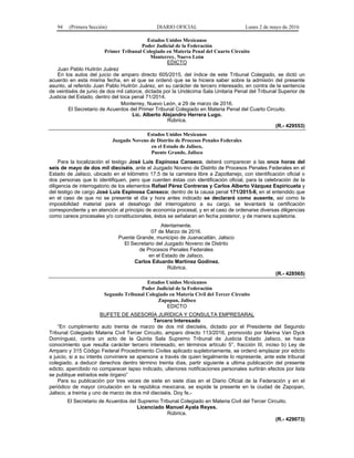 94 (Primera Sección) DIARIO OFICIAL Lunes 2 de mayo de 2016
Estados Unidos Mexicanos
Poder Judicial de la Federación
Primer Tribunal Colegiado en Materia Penal del Cuarto Circuito
Monterrey, Nuevo León
EDICTO
Juan Pablo Huitrón Juárez
En los autos del juicio de amparo directo 605/2015, del índice de este Tribunal Colegiado, se dictó un
acuerdo en esta misma fecha, en el que se ordenó que se le hiciera saber sobre la admisión del presente
asunto, al referido Juan Pablo Huitrón Juárez, en su carácter de tercero interesado, en contra de la sentencia
de veintiséis de junio de dos mil catorce, dictada por la Undécima Sala Unitaria Penal del Tribunal Superior de
Justicia del Estado, dentro del toca penal 71/2014.
Monterrey, Nuevo León, a 29 de marzo de 2016.
El Secretario de Acuerdos del Primer Tribunal Colegiado en Materia Penal del Cuarto Circuito.
Lic. Alberto Alejandro Herrera Lugo.
Rúbrica.
(R.- 429553)
Estados Unidos Mexicanos
Juzgado Noveno de Distrito de Procesos Penales Federales
en el Estado de Jalisco,
Puente Grande, Jalisco
Para la localización el testigo José Luis Espinosa Canseco, deberá comparecer a las once horas del
seis de mayo de dos mil dieciséis, ante el Juzgado Noveno de Distrito de Procesos Penales Federales en el
Estado de Jalisco, ubicado en el kilómetro 17.5 de la carretera libre a Zapotlanejo, con identificación oficial o
dos personas que lo identifiquen, pero que cuenten éstas con identificación oficial, para la celebración de la
diligencia de interrogatorio de los elementos Rafael Pérez Contreras y Carlos Alberto Vázquez Espiricueta y
del testigo de cargo José Luis Espinosa Canseco; dentro de la causa penal 171/2015-II, en el entendido que
en el caso de que no se presente el día y hora antes indicado se declarará como ausente, así como la
imposibilidad material para el desahogo del interrogatorio a su cargo, se levantará la certificación
correspondiente y en atención al principio de economía procesal, y en el caso de ordenarse diversas diligencias
como careos procesales y/o constitucionales, éstos se señalaran en fecha posterior, y de manera supletoria.
Atentamente.
07 de Marzo de 2016.
Puente Grande, municipio de Juanacatlán, Jalisco
El Secretario del Juzgado Noveno de Distrito
de Procesos Penales Federales
en el Estado de Jalisco.
Carlos Eduardo Martínez Godínez.
Rúbrica.
(R.- 428565)
Estados Unidos Mexicanos
Poder Judicial de la Federación
Segundo Tribunal Colegiado en Materia Civil del Tercer Circuito
Zapopan, Jalisco
EDICTO
BUFETE DE ASESORÍA JURÍDICA Y CONSULTA EMPRESARAL
Tercero Interesado
“En cumplimiento auto treinta de marzo de dos mil dieciséis, dictado por el Presidente del Segundo
Tribunal Colegiado Materia Civil Tercer Circuito, amparo directo 113/2016, promovido por Marina Van Dyck
Domínguez, contra un acto de la Quinta Sala Supremo Tribunal de Justicia Estado Jalisco, se hace
conocimiento que resulta carácter tercero interesado, en términos artículo 5°, fracción III, inciso b) Ley de
Amparo y 315 Código Federal Procedimiento Civiles aplicado supletoriamente, se ordenó emplazar por edicto
a juicio, si a su interés conviniere se apersone a través de quien legalmente lo represente, ante este tribunal
colegiado, a deducir derechos dentro término treinta días, partir siguiente a ultima publicación del presente
edicto; apercibido no comparecer lapso indicado, ulteriores notificaciones personales surtirán efectos por lista
se publique estrados este órgano”
Para su publicación por tres veces de siete en siete días en el Diario Oficial de la Federación y en el
periódico de mayor circulación en la república mexicana, se expide la presente en la ciudad de Zapopan,
Jalisco, a treinta y uno de marzo de dos mil dieciséis. Doy fe.-
El Secretario de Acuerdos del Supremo Tribunal Colegiado en Materia Civil del Tercer Circuito.
Licenciado Manuel Ayala Reyes.
Rúbrica.
(R.- 429073)
 