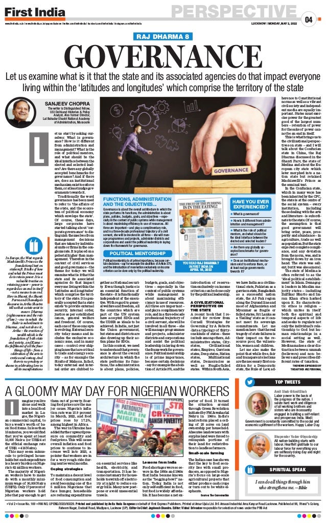 PERSPECTIVE
LUCKNOW | MONDAY, MAY 2, 2022
04
www.firstindia.co.in I www.firstindia.co.in/epapers/lucknow I twitter.com/thefirstindia I facebook.com/thefirstindia I instagram.com/thefirstindia
l Vol 2 l Issue No. 169 l RNI NO. UPENG/2020/80229. Printed and published by Anita Hada Sangwan on behalf of First Express Publishers. Printed at Amar Ujala Ltd. B-5 Amausi Industrial Area Kanpur Road Lucknow. Published at 98, Friend’’s Colony,
Raheem Nagar, Dudouli Road, Madiyaon, Lucknow (UP). Editor-In-Chief: Jagdeesh Chandra. Editor: Vishal Srivastav responsible for selection of news under the PRB Act
magine you live
alone and walk
into a local food
market in La-
gos, the Nigeri-
an commercial capital, to
buy a week’s worth of ba-
sic food items. In less than
15 minutes, you would find
that you’ve spent at least
10,000 Naira (or US$24 at
the official exchange rate
of US$1 = 416 Naira).
This may seem minus-
cule to privileged house-
holds but such expenditure
is a heavy burden on Nige-
ria’s 62 million workers.
The majority of Nigeri-
an workers have to make
do with a monthly mini-
mum wage of 30,000 Naira
(US$72). Only 17 percent of
Nigerian workers hold
jobs that pay enough to get
them out of poverty. Soar-
ing food prices are the ma-
jor cause. Nigeria’s infla-
tion rate was 15.9 percent
in March, 2022, and food
prices rose by 17.2%,
among highest in Africa.
The war in Ukraine has
added further upward pres-
sure on commodity and
fuel prices. This will cause
overall inflation and food
prices to continue to in-
crease well into 2023, a
pointer that workers are in
for a very rough ride dur-
ing next several months.
Coping strategies
To maintain a decent level
of food consumption and
avoid becoming one of the
5 million Nigerians that
face hunger, households
are reducing expenditures
on essential services like
health, electricity, and
transportation. It has be-
come customary for house-
holds to switch off electric-
ity at night to reduce en-
ergy bills. Many now post-
pone or avoid unessential
travels.
Lessons from India
Food shortages were so se-
vere in the 1950s and 1960s
that India became known
as the “begging-bowl” na-
tion. Today, India is not
only self-sufficient in food,
but food is widely afforda-
ble. It has become a net ex-
porter of food. It turned
the situation around
through Green Revolution
initiated by PM Jawaharlal
Nehru in 1960s. India’s
land reform placed a ceil-
ing of 25 acres on land
ownership per household.
Absentee landowners with
surplus land were forced to
relinquish portions of
their land for redistribu-
tion to landless farmers.
Small-scale farming
The Indian case has shown
that the key to food secu-
rity lies with small pro-
ducers, as opposed to Nige-
ria’s focus on large-scale
agricultural projects that
either produce cash crops
or turn out to be white el-
ephants.
 Source: The Conversation
A GLOOMY MAY DAY FOR NIGERIAN WORKERS
I
SPIRITUAL SPEAK
I can do all things through him
who strengthens me. —Bible
Bhupender Yadav @byadavbjp
All nation-building starts with
labour. Heartfelt gratitude to our
labour force for everything you
are selflessly doing day and night
for the country.
Amit Shah @AmitShah
Labor power is the basis of
the progress of the nation. I
salute hard work and diligence
of all working brothers and
sisters who are incessantly
engaged in building a self-reliant
and prosperous India. Modi
Government is constantly committed to the social and
economic upliftment of the workers. Happy Labor Day.
TOP TWEETS
In Europe, the West regards
Machiavelli’s Prince as the
foundational text on
statecraft. It talks of how
and what the Prince must
do to retain power. It is a
valuable treatise on
retaining power – power is
regarded as an end in itself
– not a means to an end.
Here in Bharat, the Shanti
Parva and Chanakya’s
discourse in Artha Shastra
tell us that a state exist to
ensure Dharma
(righteousness and the rule
of law ) – one in which the
Ruler is subordinate to
Dharma , and not above it ,
Artha – the creation of
wealth which is the
foundation of both state
and society , and Kama –
the fulfilment of all the finer
things of life – from a
celebration of the arts to
erotica and ecstasy. And
there is no prudery or
shame in celebrating love in
all its manifestations
et us start by asking our-
selves: What is govern-
ance? How is it different
from administration and
management? What is the
role of political mentors,
and what should be the
idealinterfacebetweenthe
elected and selected lead-
ers? Are there any globally
accepted benchmarks for
governance? And if there
are, does an institutional
mechanismexisttoenforce
them,oratleastnudgegov-
ernments towards it.
Traditionally the word
governance has been used
to refer to ‘the affairs of
the state, and the ecosys-
tem of political economy
which envelops the state’.
Of course, these days,
large corporates have
started talking about ‘cor-
porate governance’ to dis-
tinguish themselves from
management decisions
that are taken by individu-
alunitsorfirmsinthecon-
glomerate. It is placed on a
pedestal higher than man-
agement. Therefore in the
context of civil services
and good governance – the
theme for today- we will
examine what is it that the
state and its associated
agencies do that impact
everyone living within the
‘latitudes and longitudes’
which comprise the terri-
tory of the state. It is gen-
erally accepted that a state
exists ‘to provide external
security, internal order,
justice as per established
canon, general welfare
and freedom’. Of course,
each one of these concepts
is evolving. External secu-
rity today means and in-
cludes the exclusive eco-
nomic zone, and in many
cases – control over ship-
ping lanes that are critical
to trade and energy secu-
rity – as for example the
Straits of Malacca. In fact,
today external and inter-
nal order are clubbed to-
gether as National securi-
ty
. Even though justice is
an essential function of
the state – it is functionally
independent of the execu-
tive. With regard to gener-
al welfare and freedom, all
the countries which are
part of the UN system
have accepted SDGs and
the UDHR as ideals to be
achieved. In India, not just
the Union government,
but states and districts are
also drawing up their ac-
tion plans for SDGs.
In this context, we need
to understand that govern-
ance is about the overall
architecture in which the
state performs its func-
tions, the administration
is about plans, policies,
budgets, goals, and objec-
tives – especially in the
context of public systems
while management is
about maximising effi-
ciency in use of resources.
All three are important –
and play a complimentary
role, and in a three-decade
professional trajectory of
a civil servant, she will be
involved in all three – she
will manage programmes
and projects, administer
districts and corporations
and assist the political
leadership in laying down
the framework for govern-
ance. Political mentorship
is of prime importance,
because certain decisions
- say for example the aboli-
tion of Article 370, and the
introduction of reserva-
tionexclusivelyonincome
criterion can be done only
by the political leadership.
A CIVILIZATIONAL
PERSPECTIVE ON
THE STATE
A recent book that I re-
ceived for review from
Cornell ‘Strategies for
Governing’ by A Roberts
-lists a typology of thirty-
one kinds of states – these
include among others, Ad-
ministrative states, City-
states, Civilizational
states, Empires, Garrison
states, Deep states, Nation
states, Multinational
states, Democracies as
well as Fragile/failed
states. Within South Asia,
we have India as a civiliza-
tional state, Pakistan as a
garrisonstate,Bangladesh
as a successful nation
state, the Af- Pak region
along the Durand line and
most of Afghanistan and
Myanmar as fragile or
failed states, Sri Lanka as
a ‘flailing’ state as it can-
not meet its sovereign
commitments. Let me
mention here that the real
tragedy of state failures is
their impact on the re-
source poor, the vulnera-
ble, women and children.
Let me also make the
point that while free, fair
and transparent elections
are the necessary first con-
dition for a Democratic
state, the Rule of Law, ad-
herence to Constitutional
norms as well as a vibrant
civil society and independ-
ent media are equally im-
portant. States must exer-
cise power for the greatest
good of the largest num-
bers – retention of power
for the sake of power can-
not be an end in itself.
This is what brings us to
the civilizational perspec-
tives on state – and I will
talk about the Confucian
state in China, the Raj
Dharma discussed in the
Shanti Parv, the state of
Medina and about the Eu-
ropean city state -which
later morphed into a na-
tion state but retained
Machiavelli’s Prince as
the seminal text.
In the Confucian state,
which in many ways has
been inherited by the CPC,
the state is at the centre of
the social system – every
institution, including
those dealing with the arts
and literature - is subordi-
natetothestate.Of course,
the assumption is that
good government will
bring order, peace, pros-
perity and abundance – in
agriculture, trade as well
aspopulation.Butthestate
expected complete compli-
ance, and any deviation
from the norm, was, and is
brought down by an iron
hand. The state was sali-
ent, but it was also amoral.
The state of Medina is
often referred to as the
‘ideal political establish-
ment’ in Islam. Demagog-
ic leaders in Muslim ma-
jority states – including
Zulfikar Bhutto and Im-
ran Khan often harked
upon it. Its characteris-
tic ethos is religion –
which unites in itself
both the spiritual and
temporal aspects of life
and seeks to regulate not
only the individual’s rela-
tionship to God but hu-
man relationships in a
social setting as well.
However, the state of
Medina makes a clear dis-
tinction between ummah
(believers) and non- be-
lievers and prescribes dif-
ferent rates of taxation.
THE VIEWS EXPRESSED BY
THE AUTHOR ARE PERSONAL
L
RAJ DHARMA 8
GOVERNANCE
Let us examine what is it that the state and its associated agencies do that impact everyone
living within the ‘latitudes and longitudes’ which comprise the territory of the state
SANJEEV CHOPRA
The writer is Distinguished Fellow,
USI Delhi and Historian  Policy
Analyst. Also former Director,
Lal Bahadur Shastri National Academy
of Administration, Mussoorie
Governance is about the overall architecture in which the
state performs its functions, the administration is about
plans, policies, budgets, goals, and objectives – espe-
cially in the context of public systems while management
is about maximising efficiency in use of resources. All
three are important – and play a complimentary role,
and in a three-decade professional trajectory of a civil
servant, she will be involved in all three – she will man-
age programmes and projects, administer districts and
corporations and assist the political leadership in laying
down the framework for governance.
Political mentorship is of prime importance, because cer-
tain decisions - say for example the abolition of Article 370,
and the introduction of reservation exclusively on income
criterion can be done only by the political leadership.
l What is governance?
l How is it different from admin-
istration and management?
l What is the role of political
mentors, and what should be
the ideal interface between the
elected and selected leaders?
l Are there any globally ac-
cepted benchmarks for govern-
ance?
l Does an institutional mecha-
nism exist to enforce them, or
at least nudge governments
towards it?
FUNCTIONS, ADMINISTRATION
AND THE OBJECTIVES...
YOU READ RAJ DHARMA 7
IN FIRST INDIA ON
APRIL 18, 2022
POLITICAL MENTORSHIP
HAVE YOU EVER
EXPERIENCED?
 