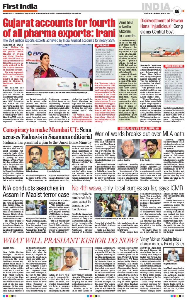 INDIA
LUCKNOW | MONDAY, MAY 2, 2022
06
www.firstindia.co.in I www.firstindia.co.in/epapers/lucknow I twitter.com/thefirstindia I facebook.com/thefirstindia I instagram.com/thefirstindia
Gujarataccountsforfourth
of all pharma exports: Irani
The $24 million exports exports achieved by India, Gujarat accounts for nearly 25%
Ahmedabad (Agen-
cies): Hailing the
state’s contribution in
the pharma sector,
Minister of Women
and Child Develop-
ment Smriti Irani on
Sunday said that of the
$24 million exports ex-
ports achieved by In-
dia, Gujarat accounts
for nearly 25 per cent.
She was inaugurat-
ing the national confer-
ence on “Soaring
Heights of Empower-
ment in Pharma 
Healthcare Industry”
here.
The minister also
launched a knowledge
report on “Future im-
pact on Pharma 
Healthcare with Diver-
sity  Inclusivity: Vi-
sion 2030”.Extending
her wishes on the
state’s Formation Day,
she highlighted the
contribution of Guja-
rat in the Pharma sec-
tor stating that out of
24 million USD exports
achieved by India. She
expressed concern
over lack of opportuni-
ties for women in the
pharma and health-
care sectors and hoped
that the conference
would help to generate
dialogue, discussion
and drive outcomes to-
wards the goal of more
women in these sec-
tors.Deepa Sharma,
Conference convener
said that focussing on
empowering Women
entrepreneurship and
participation in health-
care and pharma to
drive dialogue and ac-
tion was the goal of the
conference. “With a
goal to contribute to
the national agenda of
celebrating Azadi Ka
Amrit Mahotsav, we
hope that the confer-
ence is instrumental in
fuelling the entrepre-
neurial spirit,” she
added.
Dr Viranchi Shah -
National President In-
dian Drug Manufactur-
ers’ Association added
that “Business is in in
every Gujarati’s DNA
and with the emphasis
on strong participation
by women given by the
minister, I am confi-
dent that more partici-
pation from Women
entrepreneurs  pro-
fessionals will happen.
The deliberations and
outcome from this con-
ference will help the
stakeholders to have a
look on how to further
strengthen diversity
and inclusivity in this
industry.”
Union Women and Child Development (WCD) Minister Smriti Irani addressing the gathering in
Ahmedabad on Sunday.
AWARENESS
Sharat K Verma
New Delhi: Election
strategist Prashant
Kishor is once again at
crossroads. His given
deadline expires on May
2 before which he has to
decide whether he is go-
ing into active politics
or not and if is will en-
ter active politics, then
from which platform
will he do politics. Keep
in mind that he has dis-
tanced himself from the
work of election man-
agement. He has sepa-
rated from his company
I-Pac and has expressed
his desire to enter active
politics on his own.
That’s why after the
doors of Congress are
closed, the question is,
which way will he go?
Will he form a sepa-
rate party with disgrun-
tled Congress leaders
and try to make it into a
real Congress? There
have been attempts in
the past to this effect
and several meetings
have been held at Kapil
Sibal’s house to form
‘Sabki Congress’ or
‘Aapki Congress’ and
there have been discus-
sions about forming the
Indian People’s Con-
gress. So, one possibility
is that after the Rajya
Sabha elections, dis-
gruntled Congress lead-
ers form a separate
party and Prashant
Kishor joins it. But this
party will have no politi-
calcapital.PKwantedto
join Congress because
the party has an idea,
political space and close
to 12 crore votes.
Another option for
PK is that instead of
forming a single party,
he forms a third front
against the BJP and the
Congress, involving all
his client parties and us-
ingtheUnitedFrontand
the National Front as
was used in the past. Ni-
tish Kumar could be the
face in this experiment.
Then another option
with PK is to stick with
the Trinamool Congress
and prepare for the elec-
tions by projecting
Mamata Banerjee. On
this, many big satraps
who have left the Con-
gress or will leave the
Congress in the next few
days can come together.
The fourth option is
to continue working for
different parties as be-
fore. Work with Arvind
Kejriwal to YS Jagan
Mohan Reddy, Mamata
Banerjee, MK Stalin,
Uddhav Thackeray, K
Chandrasekhar Rao etc.
and plan Lok Sabha
elections. In such a situ-
ation, after the election,
he can ensure a big role
for himselves. There
may be other options,
about which Prashant
Kishor will reveal some-
thing in the next two-
four days.
WHAT WILL PRASHANT KISHOR DO NOW?
Prashant Kishor
ConspiracytomakeMumbaiUT:Sena
accusesFadnavisinSaamanaeditiorial
‘Fadnavis has presented a plan to the Union Home Ministry’
Mumbai (Agencies):
The Shiv Sena has ac-
cused Devendra Fad-
navis, the Leader of Op-
positioninMaharashtra,
of plotting to make
Mumbai a Union Terri-
tory
. In a scathing edito-
rial in the party mouth-
piece Saamana pub-
lished in the Maharash-
tra Day edition, the Sena
alleged that Fadnavis
has presented a plan to
the MHA to make Mum-
bai a union territory
,
whichwillbringitoutof
the purview of the MVA.
“The conspiracy to
separate Mumbai from
Maharashtraisnotcom-
pletely over even today
.
They want to reduce the
national and interna-
tional importance of
Mumbai and then they
want to make Mumbai a
UT...Fadnavis and his
BJP in Maharashtra are
fully aware of this,” the
editorial read.
It goes on to say: “Fad-
navis prepared a ‘pres-
entation’ which shows
how Mumbai can be
separated from Maha-
rashtra and presented it
to the Home Ministry
.”
Uddhav Thackeray  Devendra Fadnavis
Disinvestment of Pawan
Hans ‘injudicious’: Cong
slams Central Govt
New Delhi (Agencies):
TheCongressonSunday
attackedthegovernment
over disinvestment of
Pawan Hans Helicop-
ters, saying the region’s
largest helicopter ser-
vice was a strategic or-
ganisation that should
have been retained.
The government has
decidedtosell51percent
stake in Pawan Hans to
Star9 Mobility Private
Ltd for Rs 211.14 crore.
“PawanHansissouth-
east Asia’s largest heli-
copter company with a
fleetof 42helicoptersfor
off-shore operations,
connecting inaccessible
areas, charter services,
search and rescue work,
VIP transportation, cor-
porate and special char-
ters, hotline washing of
insulators and heli-pil-
grimages (Kedarnath ji,
Badrinathji,Amartnath
ji, Maa Vaishno Devi ji
among others), Con-
gress spokesperson
Gaurav Vallabh said.
CONG QUESTIONS
No 4th wave, only local surges so far, says ICMR
New Delhi (Agencies):
The current spike in the
number of daily Cov-
id-19 cases in India can-
not be termed as the
fourth wave of the pan-
demic, Samiran Panda,
Additional Director
General of the Indian
Council of Medical Re-
search (ICMR), told me-
dia on Sunday
.
Panda said the surge
has been observed at dis-
trict levels, hence it can-
notbesaidthatthecoun-
try is moving towards a
fourth wave.
“Some surges have
been observed at district
levels. This is a called a
blip... Blips are confined
to certain geographical
regions of the country
,”
he said.
While arguing why
this is not the indication
of a fourth wave, Panda
gave four reasons in fa-
vour of the statement.
He said that first of
all, the surge has been
found at some local lev-
els which is due to the
testing ratio.
“Secondly
, what we
see is just a blip and we
cannot say that entire
states are under the grip
of Covid.”
Thirdly
, there is no in-
crease in the hospital
admission across the
country
, he noted.
Andmostimportantly
,
according to Panda, no
new variant has been
found yet which indi-
cates that there is no
fourth wave right now.
While talking about
the positivity rate, he
said that sometimes the
rate goes up because of
low testing.
A health official takes swab sample of a person on a street.
NIA conducts searches in
Assam in Maoist terror case
Guwahati (Agencies):
The National Investiga-
tion Agency (NIA) on
Sunday said that it had
recently carried out
raids at two locations in
Kamrup district of As-
sam in connection with
the Maoist terror case.
The case pertains to
arrest of Maoist leader
Arun Kumar Bhattacha-
rjee alias Kanchan Da, a
memberof CentralCom-
mittee of CPI Maoist
along with his associate
AkashOrangaliasKajal,
a member of Assam
State Organising Com-
mitteeof CPI(Maoist)by
Assam Police from Pati-
mara Tea Garden under
Udarband PS of Cachar
district on March 6.
“The accused, along
with their other associ-
ates, were involved in
spreading the network
of CPI(Maoist)inAssam
and North-East region,”
the official said.
The case was initially
registered at Crime
Branch Police Station,
Guwahati, and later, the
probe was taken over by
the NIA on March 16.
War of words breaks out over MLA oath
Kolkata (Agencies):
TMC leader Babul Su-
priyo and West Bengal
Governor Jagdeep
Dhankhar engaged in a
war of words over who
would administer the
oath to the TMC leader
elected to the assembly
fromtheBallygungecon-
stituency
.
WestBengalGovernor
Jagdeep Dhankhar had
appointedDeputySpeak-
er Asish Banerjee as the
person to administer the
oath to Babul Supriyo,
the newly elected mem-
ber of the West Bengal
Legislative Assembly
from the 161-Ballygunge
Assembly constituency
.
“Appointment of the
Hon’ble Deputy Speaker
DrAsishBanerjeeasthe
person to administer the
oath to Shri Babul Su-
priyo,electedtotheWest
Bengal Legislative As-
sembly from 161-Bally-
gunge Assembly constit-
uency is in conformity
with article 188 of the
Constitution”, tweeted
Dhankhar on Sunday
.
However, Deputy
Speaker refused to ad-
ministertheoath,saying
it would be an insult to
the Speaker.
Reacting to it, Supriyo
tweeted,“Forthesakeof
people of Ballygunge,
who did not have an
MLA for several months
since the demise of Sub-
roto Mukherjee, I would
request your excellency
@jdhankhar1 ji to re-
verse the decision and
allowHon’bleSpeakerto
preside over my oath
taking allowing me to
start my work.”
Jagdeep Dhankhar  Babul Supriyo
BENGAL GUV VS BABUL SUPRIYO
Arms haul
seized in
Mizoram,
four arrested
Aizwal (Agencies):
In one of the big-
gest arms seizure
in Mizoram, As-
sam Rifles on Sun-
day seized a large
cache of arms, am-
munition and ex-
plosives, including
24,000 gelatine
sticks (weighing
3,000 kg) and ar-
rested four people
in this connection,
officials said.
Assam Rifles of-
ficials said that
acting on a tip-off,
a team of the para-
military force in-
tercepted two vehi-
cles near Kelsih
village in Aizawl
district and seized
the arms and am-
munition, which
include three
pump action shot-
guns, five 0.22 ri-
fles, 20 boxes of
pellets, seven tele-
scopes, 44 kg safety
fuse, and 100 kg of
gunpowder, apart
from the 24,000 gel-
atine sticks.
Vinay Mohan Kwatra takes
charge as new Foreign Secy
New Delhi (Agencies):
Seasoned diplomat Vi-
nay Mohan Kwatra on
Sunday took charge as
India’s new Foreign Sec-
retary
. A 1988-batch Indi-
an Foreign Service offic-
er, Kwatra succeeded
HarshVardhanShringla
who retired from service
on Saturday
. Kwatra was
serving as India’s envoy
to Nepal before assum-
ingthechargeof theFor-
eign Secretary
.
“Shri Vinay Kwatra
assumed charge as For-
eign Secretary today
morning. #TeamMEA
wishes Foreign Secre-
taryKwatraaproductive
and successful tenure
ahead,”MEASpokesper-
son Arindam Bagchi
tweeted on Sunday
.
Kwatra is known to
have extensive exper-
tise in dealing with In-
dia’s neighbourhood as
well as the US, China
and Europe.
Vinay Mohan Kwatra
Current spike in
number of daily
cases cannot be
termed as the
fourth wave
 