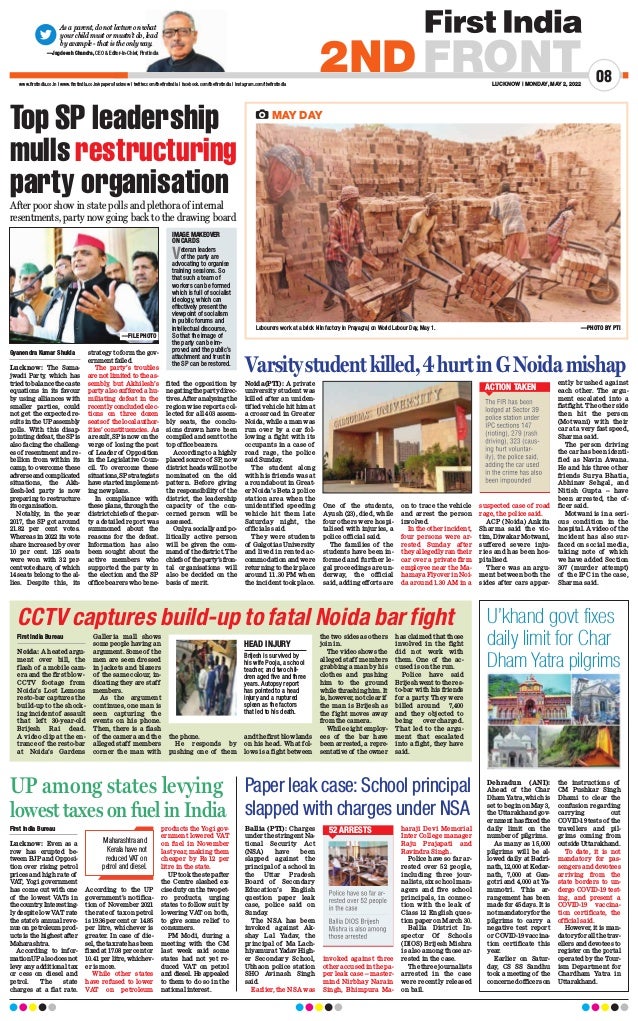 LUCKNOW | MONDAY, MAY 2, 2022
08
2NDFRONT
www.firstindia.co.in I www.firstindia.co.in/epapers/lucknow I twitter.com/thefirstindia I facebook.com/thefirstindia I instagram.com/thefirstindia
As a parent, do not lecture on what
your child must or mustn’t do, lead
by example - that is the only way.
—Jagdeesh Chandra, CEO  Editor-in-Chief, First India
MAY DAY
Labourers work at a brick kiln factory in Prayagraj on World Labour Day, May 1.  —PHOTO BY PTI
Top SP leadership
mulls restructuring
party organisation
After poor show in state polls and plethora of internal
resentments, party now going back to the drawing board
Gyanendra Kumar Shukla
Lucknow: The Sama-
jwadi Party
, which has
triedtobalancethecaste
equations in its favour
by using alliances with
smaller parties, could
not get the expected re-
sults in the UP assembly
polls. With this disap-
pointing defeat, the SP is
also facing the challeng-
es of resentment and re-
bellion from within its
camp, to overcome these
adverseandcomplicated
situations, the Akh-
ilesh-led party is now
preparing to restructure
its organisation.
Notably
, in the year
2017, the SP got around
21.82 per cent votes.
Whereas in 2022 its vote
share increased by over
10 per cent. 125 seats
were won with 32 per-
centvoteshare, of which
14 seats belong to the al-
lies. Despite this, its
strategy to form the gov-
ernment failed.
The party’s troubles
are not limited to the as-
sembly
, but Akhilesh’s
party also suffered a hu-
miliating defeat in the
recently concluded elec-
tions on three dozen
seatsof thelocalauthor-
ities’ constituencies. As
a result, SP is now on the
verge of losing the post
of Leader of Opposition
in the Legislative Coun-
cil. To overcome these
situations,SPstrategists
have started implement-
ing new plans.
In compliance with
these plans, through the
district chiefs of the par-
ty a detailed report was
summoned about the
reasons for the defeat.
Information has also
been sought about the
active members who
supported the party in
the election and the SP
office bearers who bene-
fited the opposition by
negatingthepartydirec-
tives.Afteranalysingthe
region wise reports col-
lected for all 403 assem-
bly seats, the conclu-
sions drawn have been
compiled and sent to the
top office bearers.
According to a highly
placedsourceof SP
, now
district heads will not be
nominated on the old
pattern. Before giving
the responsibility of the
district, the leadership
capacity of the con-
cerned person will be
assessed.
Onlyasociallyandpo-
litically active person
will be given the com-
mandof thedistrict.The
chiefsof theparty’sfron-
tal organisations will
also be decided on the
basis of merit.
Noida(PTI): A private
university student was
killed after an uniden-
tified vehicle hit him at
a crossroad in Greater
Noida, while a man was
run over by a car fol-
lowing a fight with its
occupants in a case of
road rage, the police
said Sunday.
The student along
with his friends was at
a roundabout in Great-
er Noida’s Beta 2 police
station area when the
unidentified speeding
vehicle hit them late
Saturday night, the
officials said.
They were students
of Galgotias University
and lived in rented ac-
commodation and were
returning to their place
around 11.30 PM when
the incident took place.
One of the students,
Ayush (23), died, while
four others were hospi-
talised with injuries, a
police official said.
The families of the
students have been in-
formed and further le-
gal proceedings are un-
derway, the official
said, adding efforts are
on to trace the vehicle
and arrest the person
involved.
In the other incident,
four persons were ar-
rested Sunday after
they allegedly ran their
car over a private firm
employee near the Ma-
hamaya Flyover in Noi-
da around 1.30 AM in a
suspected case of road
rage, the police said.
ACP (Noida) Ankita
Sharma said the vic-
tim, Diwakar Motwani,
suffered severe inju-
ries and has been hos-
pitalised.
There was an argu-
ment between both the
sides after cars appar-
ently brushed against
each other. The argu-
ment escalated into a
fistfight. The other side
then hit the person
(Motwani) with their
car at a very fast speed,
Sharma said.
The person driving
the car has been identi-
fied as Navin Awana.
He and his three other
friends Surya Bhatia,
Abhinav Sehgal, and
Nitish Gupta -- have
been arrested, the of-
ficer said.
Motwani is in a seri-
ous condition in the
hospital. A video of the
incident has also sur-
faced on social media,
taking note of which
we have added Section
307 (murder attempt)
of the IPC in the case,
Sharma said.
IMAGE MAKEOVER
ON CARDS
Veteran leaders
of the party are
advocating to organise
training sessions. So
that such a team of
workers can be formed
which is full of socialist
ideology, which can
effectively present the
viewpoint of socialism
in public forums and
intellectual discourse,
So that the image of
the party can be im-
proved and the public’s
attachment and trust in
the SP can be restored.
Varsitystudentkilled,4hurtinGNoidamishap
ACTION TAKEN
CCTV captures build-up to fatal Noida bar fight
First India Bureau
Noida: A heated argu-
ment over bill, the
flash of a mobile cam-
era and the first blow -
CCTV footage from
Noida’s Lost Lemons
resto-bar captures the
build-up to the shock-
ing incident of assault
that left 30-year-old
Brijesh Rai dead.
A video clip at the en-
trance of the resto-bar
at Noida’s Gardens
Galleria mall shows
some people having an
argument. Some of the
men are seen dressed
in jackets and blazers
of the same colour, in-
dicating they are staff
members.
As the argument
continues, one man is
seen capturing the
events on his phone.
Then, there is a flash
of the camera and the
alleged staff members
corner the man with
the phone.
He responds by
pushing one of them
and the first blow lands
on his head. What fol-
lows is a fight between
the two sides as others
join in.
The video shows the
alleged staff members
grabbing a man by his
clothes and pushing
him to the ground
while thrashing him. It
is, however, not clear if
the man is Brijesh as
the fight moves away
from the camera.
While eight employ-
ees of the bar have
been arrested, a repre-
sentative of the owner
has claimed that those
involved in the fight
did not work with
them. One of the ac-
cused is on the run.
Police have said
Brijesh went to the res-
to-bar with his friends
for a party. They were
billed around ₹ 7,400
and they objected to
being overcharged.
That led to the argu-
ment that escalated
into a fight, they have
said.
Dehradun (ANI):
Ahead of the Char
Dham Yatra, which is
set to begin on May 3,
the Uttarakhand gov-
ernmenthasfixedthe
daily limit on the
number of pilgrims.
As many as 15,000
pilgrims will be al-
lowed daily at Badri-
nath, 12,000 at Kedar-
nath, 7,000 at Gan-
gotri and 4,000 at Ya-
munotri. This ar-
rangement has been
made for 45 days. It is
notmandatoryforthe
pilgrims to carry a
negative test report
or COVID-19 vaccina-
tion certificate this
year.
Earlier on Satur-
day, CS SS Sandhu
took a meeting of the
concerned officers on
the instructions of
CM Pushkar Singh
Dhami to clear the
confusion regarding
carrying out
COVID-19 tests of the
travellers and pil-
grims coming from
outside Uttarakhand.
To date, it is not
mandatory for pas-
sengers and devotees
arriving from the
state borders to un-
dergo COVID-19 test-
ing, and present a
COVID-19 vaccina-
tion certificate, the
official said.
However, it is man-
datory for all the trav-
ellers and devotees to
register on the portal
operated by the Tour-
ism Department for
Chardham Yatra in
Uttarakhand.
Ballia (PTI): Charges
under the stringent Na-
tional Security Act
(NSA) have been
slapped against the
principal of a school in
the Uttar Pradesh
Board of Secondary
Education’s English
question paper leak
case, police said on
Sunday.
The NSA has been
invoked against Ak-
shay Lal Yadav, the
principal of Ma Lach-
hiyamurat Yadav High-
er Secondary School,
Ubhaon police station
SHO Avinash Singh
said.
Earlier, the NSA was
invoked against three
other accused in the pa-
per leak case -- master-
mind Nirbhay Narain
Singh, Bhimpura Ma-
haraji Devi Memorial
Inter College manager
Raju Prajapati and
Ravindra Singh.
Police have so far ar-
rested over 52 people,
including three jour-
nalists, six school man-
agers and five school
principals, in connec-
tion with the leak of
Class 12 English ques-
tion paper on March 30.
Ballia District In-
spector Of Schools
(DIOS) Brijesh Mishra
is also among those ar-
rested in the case.
The three journalists
arrested in the case
were recently released
on bail.
First India Bureau
Lucknow: Even as a
row has erupted be-
tween BJP and Opposi-
tion over rising petrol
prices and high rate of
VAT, Yogi government
has come out with one
of the lowest VATs in
thecountry
.Interesting-
ly despite low VAT rate
the state’s annual reve-
nue on petroleum prod-
ucts is the highest after
Maharashtra.
According to infor-
mationUPalsodoesnot
levy any additional tax
or cess on diesel and
petrol. The state
charges at a flat rate.
According to the UP
government’s notifica-
tion of November 2021
the rate of tax on petrol
is 19.36 per cent or ₹14.85
per litre, whichever is
greater. In case of die-
sel,thetaxratehasbeen
fixed at 17.08 per cent or
10.41 per litre, whichev-
er is more.
While other states
have refused to lower
VAT on petroleum
products the Yogi gov-
ernment lowered VAT
on fuel in November
last year, making them
cheaper by Rs₹12 per
litre in the state.
UP took the step after
the Centre slashed ex-
cisedutyonthetwopet-
ro products, urging
states to follow suit by
lowering VAT on both,
to give some relief to
consumers.
PM Modi, during a
meeting with the CM
last week said some
states had not yet re-
duced VAT on petrol
and diesel. He appealed
to them to do so in the
national interest.
HEAD INJURY
Brijesh is survived by
his wife Pooja, a school
teacher, and two chil-
dren aged five and three
years. Autopsy report
has pointed to a head
injury and a ruptured
spleen as the factors
that led to his death.
Paper leak case: School principal
slapped with charges under NSA
UP among states levying
lowest taxes on fuel in India
U’khand govt fixes
daily limit for Char
Dham Yatra pilgrims
52 ARRESTS
Maharashtra and
Kerala have not
reduced VAT on
petrol and diesel.
—FILE PHOTO
 