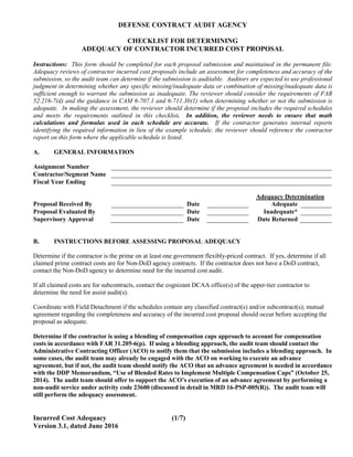 DEFENSE CONTRACT AUDIT AGENCY
CHECKLIST FOR DETERMINING
ADEQUACY OF CONTRACTOR INCURRED COST PROPOSAL
Incurred Cost Adequacy (1/7)
Version 3.1, dated June 2016
Instructions: This form should be completed for each proposal submission and maintained in the permanent file.
Adequacy reviews of contractor incurred cost proposals include an assessment for completeness and accuracy of the
submission, so the audit team can determine if the submission is auditable. Auditors are expected to use professional
judgment in determining whether any specific missing/inadequate data or combination of missing/inadequate data is
sufficient enough to warrant the submission as inadequate. The reviewer should consider the requirements of FAR
52.216-7(d) and the guidance in CAM 6-707.1 and 6-711.3b(1) when determining whether or not the submission is
adequate. In making the assessment, the reviewer should determine if the proposal includes the required schedules
and meets the requirements outlined in this checklist. In addition, the reviewer needs to ensure that math
calculations and formulas used in each schedule are accurate. If the contractor generates internal reports
identifying the required information in lieu of the example schedule, the reviewer should reference the contractor
report on this form where the applicable schedule is listed.
A. GENERAL INFORMATION
Assignment Number
Contractor/Segment Name
Fiscal Year Ending
Adequacy Determination
Proposal Received By Date Adequate
Proposal Evaluated By Date Inadequate*
Supervisory Approval Date Date Returned
B. INSTRUCTIONS BEFORE ASSESSING PROPOSAL ADEQUACY
Determine if the contractor is the prime on at least one government flexibly-priced contract. If yes, determine if all
claimed prime contract costs are for Non-DoD agency contracts. If the contractor does not have a DoD contract,
contact the Non-DoD agency to determine need for the incurred cost audit.
If all claimed costs are for subcontracts, contact the cognizant DCAA office(s) of the upper-tier contractor to
determine the need for assist audit(s).
Coordinate with Field Detachment if the schedules contain any classified contract(s) and/or subcontract(s); mutual
agreement regarding the completeness and accuracy of the incurred cost proposal should occur before accepting the
proposal as adequate.
Determine if the contractor is using a blending of compensation caps approach to account for compensation
costs in accordance with FAR 31.205-6(p). If using a blending approach, the audit team should contact the
Administrative Contracting Officer (ACO) to notify them that the submission includes a blending approach. In
some cases, the audit team may already be engaged with the ACO on working to execute an advance
agreement, but if not, the audit team should notify the ACO that an advance agreement is needed in accordance
with the DDP Memorandum, “Use of Blended Rates to Implement Multiple Compensation Caps” (October 25,
2014). The audit team should offer to support the ACO’s execution of an advance agreement by performing a
non-audit service under activity code 23600 (discussed in detail in MRD 16-PSP-005(R)). The audit team will
still perform the adequacy assessment.
 