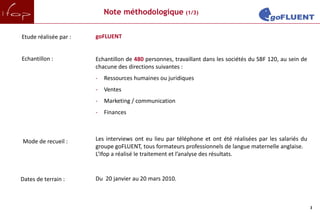 Note méthodologique (1/3)


Etude réalisée par :   goFLUENT


Echantillon :          Echantillon de 480 personnes, travaillant dans les sociétés du SBF 120, au sein de
                       chacune des directions suivantes :
                       -   Ressources humaines ou juridiques
                       -   Ventes
                       -   Marketing / communication
                       -   Finances



Mode de recueil :      Les interviews ont eu lieu par téléphone et ont été réalisées par les salariés du
                       groupe goFLUENT, tous formateurs professionnels de langue maternelle anglaise.
                       L’Ifop a réalisé le traitement et l’analyse des résultats.


Dates de terrain :     Du 20 janvier au 20 mars 2010.



                                                                                                            3
 