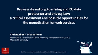 Browser-based crypto mining and EU data
protection and privacy law:
a critical assessment and possible opportunities for
the monetisation for web services
Christopher F. Mondschein
Researcher at the European Centre on Privacy and Cybersecurity (ECPC),
Maastricht University
Blockchain International Scientific Conference, 11 March 2020, Edinburgh Napier University
 