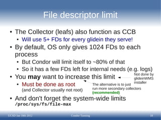 File descriptor limit
 ●   The Collector (leafs) also function as CCB
      ●   Will use 5+ FDs for every glidein they ser...