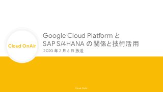 Cloud OnAir
Cloud OnAir
Google Cloud Platform と
SAP S/4HANA の関係と技術活用
2020 年 2 月 6 日 放送
 