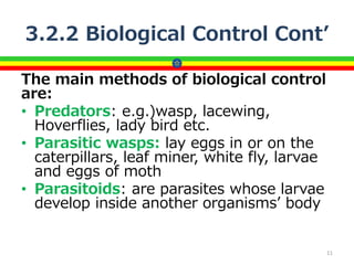 3.2.2 Biological Control Cont’
The main methods of biological control
are:
• Predators: e.g.)wasp, lacewing,
Hoverflies, lady bird etc.
• Parasitic wasps: lay eggs in or on the
caterpillars, leaf miner, white fly, larvae
and eggs of moth
• Parasitoids: are parasites whose larvae
develop inside another organisms’ body
11
 
