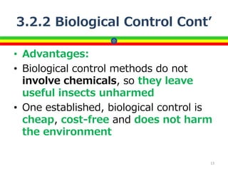 3.2.2 Biological Control Cont’
• Advantages:
• Biological control methods do not
involve chemicals, so they leave
useful insects unharmed
• One established, biological control is
cheap, cost-free and does not harm
the environment
13
 