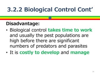 3.2.2 Biological Control Cont’
Disadvantage:
• Biological control takes time to work
and usually the pest populations are
high before there are significant
numbers of predators and parasites
• It is costly to develop and manage
14
 