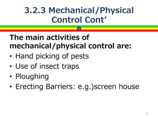 3.2.3 Mechanical/Physical
Control Cont’
The main activities of
mechanical/physical control are:
• Hand picking of pests
• Use of insect traps
• Ploughing
• Erecting Barriers: e.g.)screen house
16
 