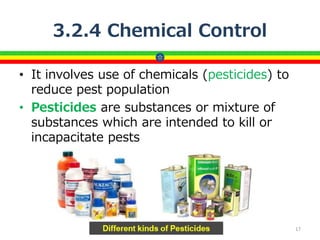 3.2.4 Chemical Control
• It involves use of chemicals (pesticides) to
reduce pest population
• Pesticides are substances or mixture of
substances which are intended to kill or
incapacitate pests
17
 