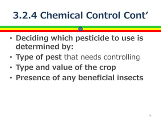 3.2.4 Chemical Control Cont’
• Deciding which pesticide to use is
determined by:
• Type of pest that needs controlling
• Type and value of the crop
• Presence of any beneficial insects
18
 