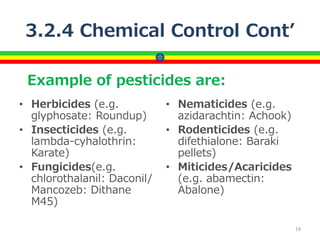 3.2.4 Chemical Control Cont’
• Herbicides (e.g.
glyphosate: Roundup)
• Insecticides (e.g.
lambda-cyhalothrin:
Karate)
• Fungicides(e.g.
chlorothalanil: Daconil/
Mancozeb: Dithane
M45)
• Nematicides (e.g.
azidarachtin: Achook)
• Rodenticides (e.g.
difethialone: Baraki
pellets)
• Miticides/Acaricides
(e.g. abamectin:
Abalone)
19
Example of pesticides are:
 