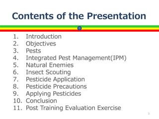 Contents of the Presentation
1. Introduction
2. Objectives
3. Pests
4. Integrated Pest Management(IPM)
5. Natural Enemies
6. Insect Scouting
7. Pesticide Application
8. Pesticide Precautions
9. Applying Pesticides
10. Conclusion
11. Post Training Evaluation Exercise
2
 