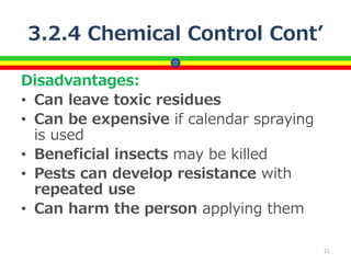 3.2.4 Chemical Control Cont’
Disadvantages:
• Can leave toxic residues
• Can be expensive if calendar spraying
is used
• Beneficial insects may be killed
• Pests can develop resistance with
repeated use
• Can harm the person applying them
21
 