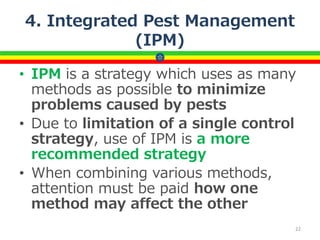 4. Integrated Pest Management
(IPM)
• IPM is a strategy which uses as many
methods as possible to minimize
problems caused by pests
• Due to limitation of a single control
strategy, use of IPM is a more
recommended strategy
• When combining various methods,
attention must be paid how one
method may affect the other
22
 