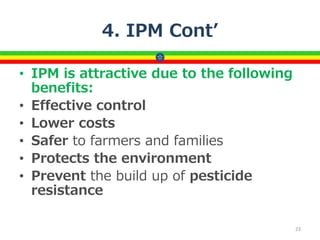 4. IPM Cont’
• IPM is attractive due to the following
benefits:
• Effective control
• Lower costs
• Safer to farmers and families
• Protects the environment
• Prevent the build up of pesticide
resistance
23
 