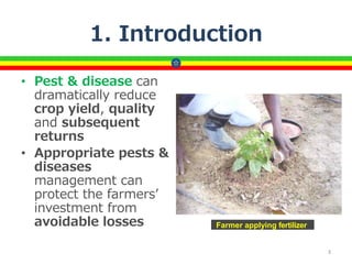 1. Introduction
• Pest & disease can
dramatically reduce
crop yield, quality
and subsequent
returns
• Appropriate pests &
diseases
management can
protect the farmers’
investment from
avoidable losses
3
Farmer applying fertilizer
 