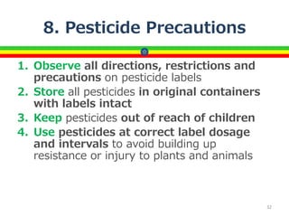 8. Pesticide Precautions
1. Observe all directions, restrictions and
precautions on pesticide labels
2. Store all pesticides in original containers
with labels intact
3. Keep pesticides out of reach of children
4. Use pesticides at correct label dosage
and intervals to avoid building up
resistance or injury to plants and animals
32
 