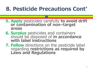 8. Pesticide Precautions Cont’
5. Apply pesticides carefully to avoid drift
or contamination of non–target
areas
6. Surplus pesticides and containers
should be disposed of in accordance
with label instructions
7. Follow directions on the pesticide label
regarding restrictions as required by
Laws and Regulations
33
 