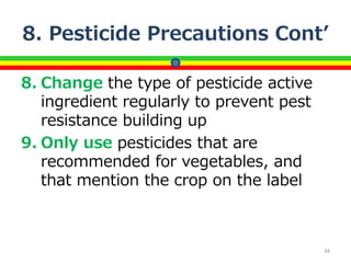 8. Pesticide Precautions Cont’
8. Change the type of pesticide active
ingredient regularly to prevent pest
resistance building up
9. Only use pesticides that are
recommended for vegetables, and
that mention the crop on the label
34
 