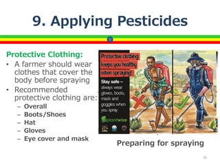9. Applying Pesticides
Protective Clothing:
• A farmer should wear
clothes that cover the
body before spraying
• Recommended
protective clothing are:
– Overall
– Boots/Shoes
– Hat
– Gloves
– Eye cover and mask
35
Preparing for spraying
 