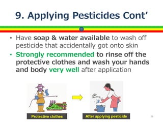 9. Applying Pesticides Cont’
• Have soap & water available to wash off
pesticide that accidentally got onto skin
• Strongly recommended to rinse off the
protective clothes and wash your hands
and body very well after application
36
 