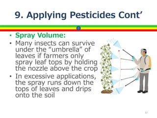 9. Applying Pesticides Cont’
• Spray Volume:
• Many insects can survive
under the “umbrella” of
leaves if farmers only
spray leaf tops by holding
the nozzle above the crop
• In excessive applications,
the spray runs down the
tops of leaves and drips
onto the soil
37
 