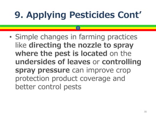 9. Applying Pesticides Cont’
• Simple changes in farming practices
like directing the nozzle to spray
where the pest is located on the
undersides of leaves or controlling
spray pressure can improve crop
protection product coverage and
better control pests
38
 