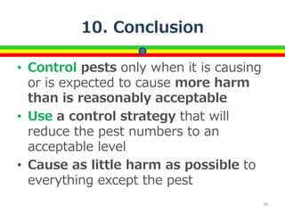 10. Conclusion
• Control pests only when it is causing
or is expected to cause more harm
than is reasonably acceptable
• Use a control strategy that will
reduce the pest numbers to an
acceptable level
• Cause as little harm as possible to
everything except the pest
39
 