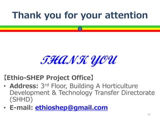 Thank you for your attention
【Ethio-SHEP Project Office】
• Address: 3rd Floor, Building A Horticulture
Development & Technology Transfer Directorate
(SHHD)
• E-mail: ethioshep@gmail.com
42
THANK YOU
 