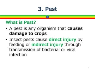3. Pest
What is Pest?
• A pest is any organism that causes
damage to crops
• Insect pests cause direct injury by
feeding or indirect injury through
transmission of bacterial or viral
infection
5
 