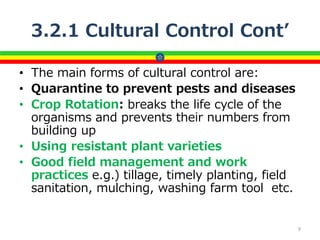 3.2.1 Cultural Control Cont’
• The main forms of cultural control are:
• Quarantine to prevent pests and diseases
• Crop Rotation: breaks the life cycle of the
organisms and prevents their numbers from
building up
• Using resistant plant varieties
• Good field management and work
practices e.g.) tillage, timely planting, field
sanitation, mulching, washing farm tool etc.
9
 