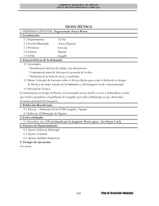 GOBIERNO MUNICIPAL DE TIPUANI
                                SEXTA SECCIÓN PROVINCIA LARECAJA




                                       FICHA TÉCNICA
1. DEMANDA CANTONAL Engavionado Arroyo Retiro
2. Localización
    2.1 Departamento:                 La Paz
    2.2 Sección Municipal:            Sexta (Tipuani)
    2.3 Provincia:                   Larecaja
    2.4 Cantón:                      Tipuani
    2.5 OTBs:                        Cangalli
3. Características de la demanda
    3.1 Actividades
         º Identificación del área de trabajo y las dimensiones
         º Contratación mano de obra para la ejecución de la obra
         º Definición de la fecha de inicio y conclusión
    3.2 Metas: Colocado de Gaviones sobre el Arroyo Retiro para evitar el desborde en tiempo
        de lluvias y un mejor tránsito de los habitantes y del transporte local e intermunicipal
    3.3 Descrpción Técnica
La inclemancias en tiempo de lluvias, el mencionado arroyo tiende a crecer y desbordarse, acción
que tiende a perjudicar a la población de Cangalli y por ende al Municipio ya que obstaculiza
el camino principal del transporte.
4. Población Beneficiada
    4.1 Directa Habitantes de las OTBs Cangalli y Tipuani
    4.2 Indirecta El Municipio de Tipuani
5. Costo estimado
    5.1 Inversión: $us 1500 (estimado por la longitud Precio aprox. $us 68 por 1 m3)
6. Fuentes de financiamiento
    6.1 Aporte Gobierno Municipal
    6.2 Aporte Comunal
    6.3 Aporte entidades financieras
7. Tiempo de ejecución
tres meses




                                                 141                   Plan de Desarrollo Municipal
 
