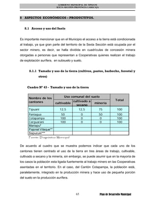 GOBIERNO MUNICIPAL DE TIPUANI
                               SEXTA SECCIÓN PROVINCIA LARECAJA




8 ASPECTOS ECONÓMICOS – PRODUCTIVOS.


   8.1 Acceso y uso del Suelo


Es importante mencionar que en el Municipio el acceso a la tierra está condicionada
al trabajo, ya que gran parte del territorio de la Sexta Sección está ocupada por el
sector minero, es decir, se halla dividida en cuadrículas de concesión minera
otorgadas a personas que representan a Cooperativas quienes realizan el trabajo
de explotación aurífera, en subsuelo y suelo.


      8.1.1 Tamaño y uso de la tierra (cultivos, pastos, barbecho, forestal y
               otros)


     Cuadro Nº 43 - Tamaño y uso de la tierra


      Nombre de los                    Uso comunal del suelo
                                               cultivado a                     Total
      cantones                cultivable                     minería
                                                 secano
      Tipuani                      12,5            12,5           75             100
      Paniagua                     50                0            50             100
      Cotapampa                    100               0             0             100
      Carguarani                   100               0             0             100
      Mariapu*
      Pajonal Vilaque**
      Sapucuni***
      Fue n te : D ia gn óstico Mun icip a l


De acuerdo al cuadro que se muestra podemos indicar que cada uno de los
cantones tienen centrado el uso de la tierra en tres áreas de trabajo, cultivable,
cultivado a secano y la minería, sin embargo, se puede asumir que en la mayoría de
los casos la población esta ligada fuertemente al trabajo minero en las Cooperativas
asentadas en el territorio. En el caso, del Cantón Cotapampa, la población está,
paralelamente, integrado en la producción minera y hace uso de pequeña porción
del suelo en la producción aurífera.




                                                65                Plan de Desarrollo Municipal
 