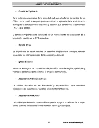 GOBIERNO MUNICIPAL DE TIPUANI
                           SEXTA SECCIÓN PROVINCIA LARECAJA




   •   Comité de Vigilancia


Es la instancia organizativa de la sociedad civil que articula las demandas de las
OTBs, con la planificación participativa municipal, la vigilancia de la administración
municipal y la canalización de iniciativas y acciones que beneficien a la colectividad
( Art. 14 DS. 23858).


El comité de Vigilancia está constituido por un representante de cada cantón de la
jurisdicción elegido por la OTB respectiva.


   •   Comité Cívico


Es responsable de llevar adelante un desarrollo integral en el Municipio, también
precautelar los intereses cívicos de la población en general.


   •   Iglesia Católica


Institución encargada de concienciar a la población sobre la religión y principios y
valores de solidaridad para enfrentar el progreso del municipio.


   •   Asociación de Barranquilleras


La función exclusiva es de solidaridad y representación para demandar
necesidades de sus afiliadas. Su rol es fundamentalmente social.


   •   Asociación de Mujeres


La función que tiene esta organización es prestar apoyo a la defensa de la mujer,
familia y al niño adolescente contra maltratos físicos y psicológicos.




                                          81                  Plan de Desarrollo Municipal
 