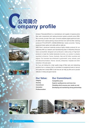 Amisson Fiberoptic(HK)Ltd is a manufacturer and supplier of passive,active
fiber optic components and cabling structure system products since 2008.
We currently provide Fiber optic connector,adapter,pigtail,patchcord,optic
al cable,Fusion splicer,splicing closure,terminal and wall box,fiber cleaning
products,FTTX,SFP,SFP+,CWDM,DWDM,fiber media converter, Testing
equipment,fusion splicer and cat5e,cat6 lan cable etc.
AMS Fiber’s advanced materials produce highly reliable products for our
customers.With our research and manufacturing base in Shenzhen,China,we
have successfully designed and produced a wide array of high-tech
products to meet the market demands.Currently, our product is already
exported to America, France, Australia, Italy and 20 other countries and
regions. Our business has enhanced to government, army, schools, post
and telecommunications, finance, security, enterprises, hospitals and other
industries in the past years.
So if you are looking for a high quality range of fiber optic and networking
products from a company that is committed to exceptional levels of service
and quality then contact AMS to see how we can help you.We sure to provide
reflection in timely and good manner.
Our Value: Our Commitment:
ompany profile
公司简介
Integrity
Honesty
Commitment
Innovation
Professionalism
Competitive price
Superior quality,service and know how
Flexibility which ensures your needs are met
Developing and maintaining strong partnerships
1
Ａｍｉｓｓｉｏｎ　Ｆｉｂｅｒｏｐｔｉｃｓ（ＨＫ）　Ｌｉｍｉｔｅｄ
www.ams-fiber.com
 